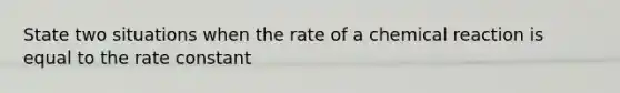 State two situations when the rate of a chemical reaction is equal to the rate constant