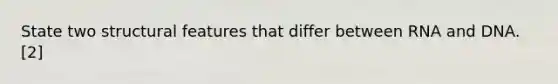 State two structural features that differ between RNA and DNA. [2]