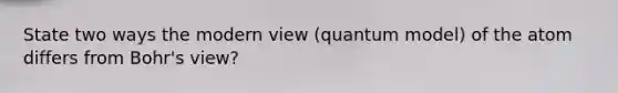 State two ways the modern view (quantum model) of the atom differs from Bohr's view?