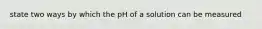 state two ways by which the pH of a solution can be measured