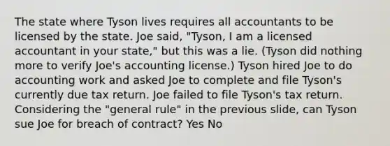 The state where Tyson lives requires all accountants to be licensed by the state. Joe said, "Tyson, I am a licensed accountant in your state," but this was a lie. (Tyson did nothing more to verify Joe's accounting license.) Tyson hired Joe to do accounting work and asked Joe to complete and file Tyson's currently due tax return. Joe failed to file Tyson's tax return. Considering the "general rule" in the previous slide, can Tyson sue Joe for breach of contract? Yes No