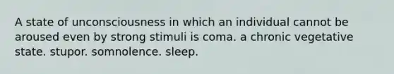 A state of unconsciousness in which an individual cannot be aroused even by strong stimuli is coma. a chronic vegetative state. stupor. somnolence. sleep.