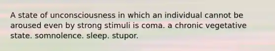 A state of unconsciousness in which an individual cannot be aroused even by strong stimuli is coma. a chronic vegetative state. somnolence. sleep. stupor.