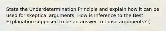 State the Underdetermination Principle and explain how it can be used for skeptical arguments. How is Inference to the Best Explanation supposed to be an answer to those arguments? (