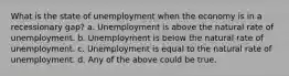 What is the state of unemployment when the economy is in a recessionary gap? a. Unemployment is above the natural rate of unemployment. b. Unemployment is below the natural rate of unemployment. c. Unemployment is equal to the natural rate of unemployment. d. Any of the above could be true.