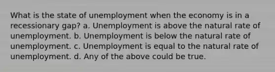 What is the state of unemployment when the economy is in a recessionary gap? a. Unemployment is above the natural rate of unemployment. b. Unemployment is below the natural rate of unemployment. c. Unemployment is equal to the natural rate of unemployment. d. Any of the above could be true.