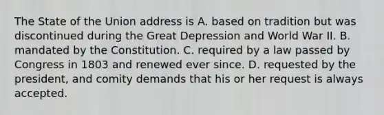 The State of the Union address is A. based on tradition but was discontinued during the Great Depression and World War II. B. mandated by the Constitution. C. required by a law passed by Congress in 1803 and renewed ever since. D. requested by the president, and comity demands that his or her request is always accepted.