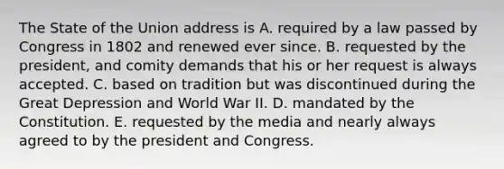 The State of the Union address is A. required by a law passed by Congress in 1802 and renewed ever since. B. requested by the president, and comity demands that his or her request is always accepted. C. based on tradition but was discontinued during the Great Depression and World War II. D. mandated by the Constitution. E. requested by the media and nearly always agreed to by the president and Congress.