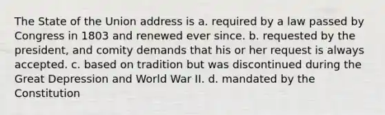 The State of the Union address is a. required by a law passed by Congress in 1803 and renewed ever since. b. requested by the president, and comity demands that his or her request is always accepted. c. based on tradition but was discontinued during the Great Depression and World War II. d. mandated by the Constitution