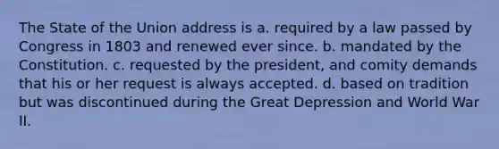 The State of the Union address is a. required by a law passed by Congress in 1803 and renewed ever since. b. mandated by the Constitution. c. requested by the president, and comity demands that his or her request is always accepted. d. based on tradition but was discontinued during the Great Depression and World War II.