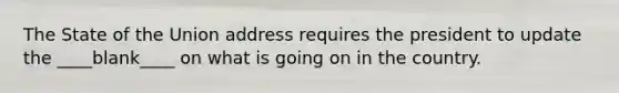 The State of the Union address requires the president to update the ____blank____ on what is going on in the country.