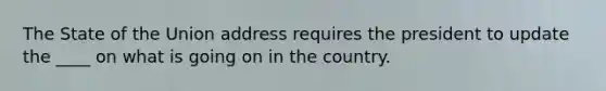 The State of the Union address requires the president to update the ____ on what is going on in the country.