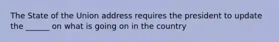 The State of the Union address requires the president to update the ______ on what is going on in the country