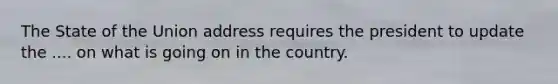 The State of the Union address requires the president to update the .... on what is going on in the country.