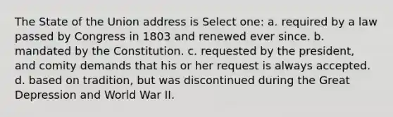 The State of the Union address is Select one: a. required by a law passed by Congress in 1803 and renewed ever since. b. mandated by the Constitution. c. requested by the president, and comity demands that his or her request is always accepted. d. based on tradition, but was discontinued during the Great Depression and World War II.