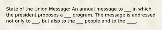 State of the Union Message: An annual message to ___ in which the president proposes a ___ program. The message is addressed not only to ___, but also to the ___ people and to the ____.