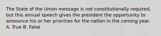 The State of the Union message is not constitutionally required, but this annual speech gives the president the opportunity to announce his or her priorities for the nation in the coming year. A. True B. False