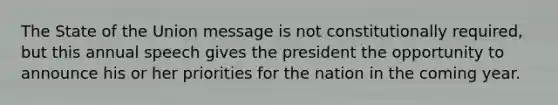 The State of the Union message is not constitutionally required, but this annual speech gives the president the opportunity to announce his or her priorities for the nation in the coming year.