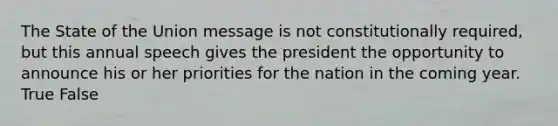 The State of the Union message is not constitutionally required, but this annual speech gives the president the opportunity to announce his or her priorities for the nation in the coming year. True False