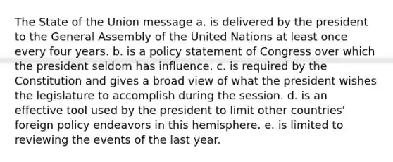 The State of the Union message a. is delivered by the president to the General Assembly of the United Nations at least once every four years. b. is a policy statement of Congress over which the president seldom has influence. c. is required by the Constitution and gives a broad view of what the president wishes the legislature to accomplish during the session. d. is an effective tool used by the president to limit other countries' foreign policy endeavors in this hemisphere. e. is limited to reviewing the events of the last year.