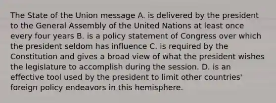 The State of the Union message A. is delivered by the president to the General Assembly of the United Nations at least once every four years B. is a policy statement of Congress over which the president seldom has influence C. is required by the Constitution and gives a broad view of what the president wishes the legislature to accomplish during the session. D. is an effective tool used by the president to limit other countries' foreign policy endeavors in this hemisphere.