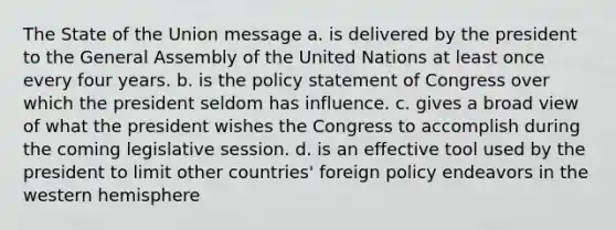 The State of the Union message a. is delivered by the president to the General Assembly of the United Nations at least once every four years. b. is the policy statement of Congress over which the president seldom has influence. c. gives a broad view of what the president wishes the Congress to accomplish during the coming legislative session. d. is an effective tool used by the president to limit other countries' foreign policy endeavors in the western hemisphere