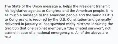 The State of the Union message a. helps the President transmit his legislative agenda to Congress and the American people. b. is as much a message to the American people and the world as it is to Congress c. is required by the U.S. Constitution and generally delivered in January. d. has spawned many customs including the tradition that one cabinet member, a "designated survivor", not attend in case of a national emergency. e. All of the above are true.