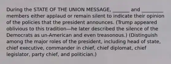 During the STATE OF THE UNION MESSAGE, _______ and _________ members either applaud or remain silent to indicate their opinion of the policies that the president announces. (Trump appeared oblivious to this tradition—he later described the silence of the Democrats as un-American and even treasonous.) (Distinguish among the major roles of the president, including head of state, chief executive, commander in chief, chief diplomat, chief legislator, party chief, and politician.)