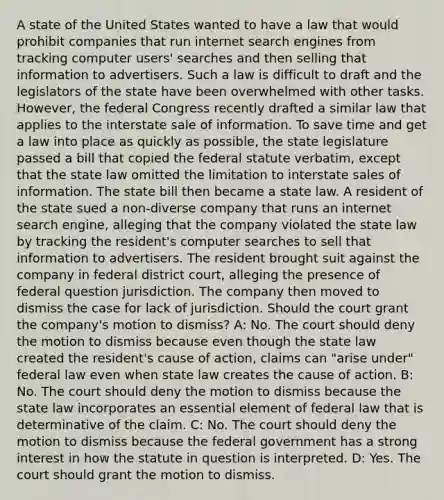 A state of the United States wanted to have a law that would prohibit companies that run internet search engines from tracking computer users' searches and then selling that information to advertisers. Such a law is difficult to draft and the legislators of the state have been overwhelmed with other tasks. However, the federal Congress recently drafted a similar law that applies to the interstate sale of information. To save time and get a law into place as quickly as possible, the state legislature passed a bill that copied the federal statute verbatim, except that the state law omitted the limitation to interstate sales of information. The state bill then became a state law. A resident of the state sued a non-diverse company that runs an internet search engine, alleging that the company violated the state law by tracking the resident's computer searches to sell that information to advertisers. The resident brought suit against the company in federal district court, alleging the presence of federal question jurisdiction. The company then moved to dismiss the case for lack of jurisdiction. Should the court grant the company's motion to dismiss? A: No. The court should deny the motion to dismiss because even though the state law created the resident's cause of action, claims can "arise under" federal law even when state law creates the cause of action. B: No. The court should deny the motion to dismiss because the state law incorporates an essential element of federal law that is determinative of the claim. C: No. The court should deny the motion to dismiss because the federal government has a strong interest in how the statute in question is interpreted. D: Yes. The court should grant the motion to dismiss.