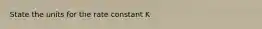 State the units for the rate constant K