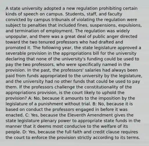 A state university adopted a new regulation prohibiting certain kinds of speech on campus. Students, staff, and faculty convicted by campus tribunals of violating the regulation were subject to penalties that included fines, suspensions, expulsions, and termination of employment. The regulation was widely unpopular, and there was a great deal of public anger directed toward the two tenured professors who had drafted and promoted it. The following year, the state legislature approved a severable provision in the appropriations bill for the university declaring that none of the university's funding could be used to pay the two professors, who were specifically named in the provision. In the past, the professors' salaries had always been paid from funds appropriated to the university by the legislature, and the university had no other funds that could be used to pay them. If the professors challenge the constitutionality of the appropriations provision, is the court likely to uphold the provision? A: No, because it amounts to the imposition by the legislature of a punishment without trial. B: No, because it is based on conduct the professors engaged in before it was enacted. C: Yes, because the Eleventh Amendment gives the state legislature plenary power to appropriate state funds in the manner that it deems most conducive to the welfare of its people. D: Yes, because the full faith and credit clause requires the court to enforce the provision strictly according to its terms.