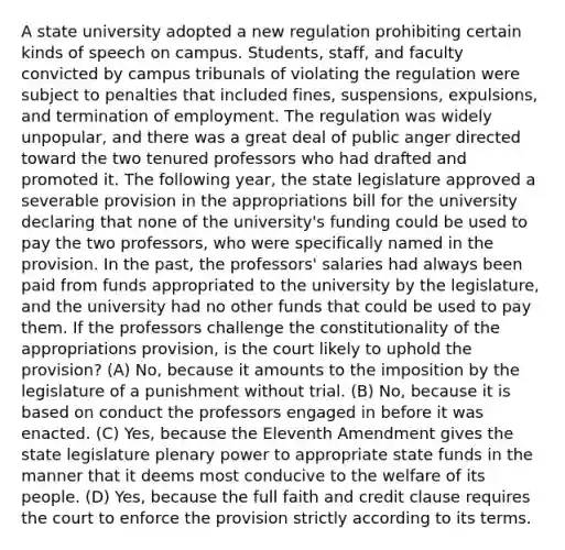 A state university adopted a new regulation prohibiting certain kinds of speech on campus. Students, staff, and faculty convicted by campus tribunals of violating the regulation were subject to penalties that included fines, suspensions, expulsions, and termination of employment. The regulation was widely unpopular, and there was a great deal of public anger directed toward the two tenured professors who had drafted and promoted it. The following year, the state legislature approved a severable provision in the appropriations bill for the university declaring that none of the university's funding could be used to pay the two professors, who were specifically named in the provision. In the past, the professors' salaries had always been paid from funds appropriated to the university by the legislature, and the university had no other funds that could be used to pay them. If the professors challenge the constitutionality of the appropriations provision, is the court likely to uphold the provision? (A) No, because it amounts to the imposition by the legislature of a punishment without trial. (B) No, because it is based on conduct the professors engaged in before it was enacted. (C) Yes, because the Eleventh Amendment gives the state legislature plenary power to appropriate state funds in the manner that it deems most conducive to the welfare of its people. (D) Yes, because the full faith and credit clause requires the court to enforce the provision strictly according to its terms.