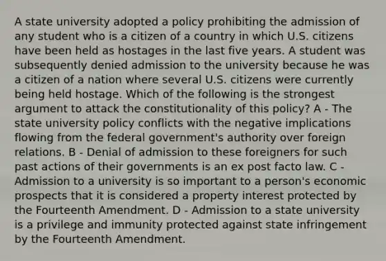 A state university adopted a policy prohibiting the admission of any student who is a citizen of a country in which U.S. citizens have been held as hostages in the last five years. A student was subsequently denied admission to the university because he was a citizen of a nation where several U.S. citizens were currently being held hostage. Which of the following is the strongest argument to attack the constitutionality of this policy? A - The state university policy conflicts with the negative implications flowing from the federal government's authority over foreign relations. B - Denial of admission to these foreigners for such past actions of their governments is an ex post facto law. C - Admission to a university is so important to a person's economic prospects that it is considered a property interest protected by the Fourteenth Amendment. D - Admission to a state university is a privilege and immunity protected against state infringement by the Fourteenth Amendment.