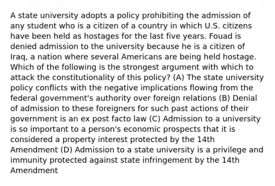 A state university adopts a policy prohibiting the admission of any student who is a citizen of a country in which U.S. citizens have been held as hostages for the last five years. Fouad is denied admission to the university because he is a citizen of Iraq, a nation where several Americans are being held hostage. Which of the following is the strongest argument with which to attack the constitutionality of this policy? (A) The state university policy conflicts with the negative implications flowing from the federal government's authority over foreign relations (B) Denial of admission to these foreigners for such past actions of their government is an ex post facto law (C) Admission to a university is so important to a person's economic prospects that it is considered a property interest protected by the 14th Amendment (D) Admission to a state university is a privilege and immunity protected against state infringement by the 14th Amendment