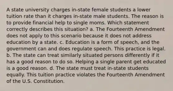 A state university charges in-state female students a lower tuition rate than it charges in-state male students. The reason is to provide financial help to single moms. Which statement correctly describes this situation? a. The Fourteenth Amendment does not apply to this scenario because it does not address education by a state. c. Education is a form of speech, and the government can and does regulate speech. This practice is legal. b. The state can treat similarly situated persons differently if it has a good reason to do so. Helping a single parent get educated is a good reason. d. The state must treat in-state students equally. This tuition practice violates the Fourteenth Amendment of the U.S. Constitution.