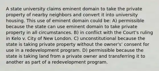 A state university claims eminent domain to take the private property of nearby neighbors and convert it into university housing. This use of eminent domain could be: A) permissible because the state can use eminent domain to take private property in all circumstances. B) in conflict with the Court's ruling in Kelo v. City of New London. C) unconstitutional because the state is taking private property without the owner's' consent for use in a redevelopment program. D) permissible because the state is taking land from a private owner and transferring it to another as part of a redevelopment program.