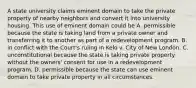 A state university claims eminent domain to take the private property of nearby neighbors and convert it into university housing. This use of eminent domain could be A. permissible because the state is taking land from a private owner and transferring it to another as part of a redevelopment program. B. in conflict with the Court's ruling in Kelo v. City of New London. C. unconstitutional because the state is taking private property without the owners' consent for use in a redevelopment program. D. permissible because the state can use eminent domain to take private property in all circumstances.