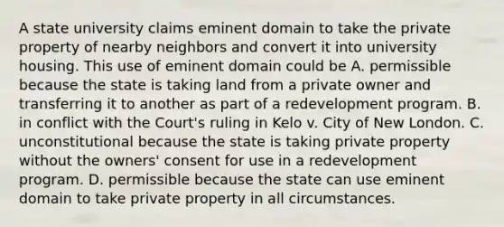 A state university claims eminent domain to take the private property of nearby neighbors and convert it into university housing. This use of eminent domain could be A. permissible because the state is taking land from a private owner and transferring it to another as part of a redevelopment program. B. in conflict with the Court's ruling in Kelo v. City of New London. C. unconstitutional because the state is taking private property without the owners' consent for use in a redevelopment program. D. permissible because the state can use eminent domain to take private property in all circumstances.