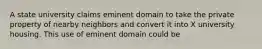 A state university claims eminent domain to take the private property of nearby neighbors and convert it into X university housing. This use of eminent domain could be