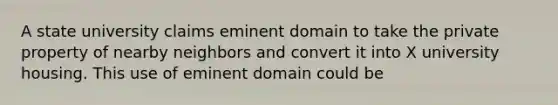 A state university claims eminent domain to take the private property of nearby neighbors and convert it into X university housing. This use of eminent domain could be