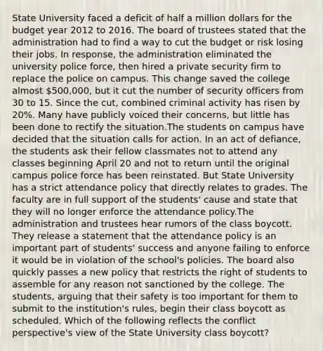 State University faced a deficit of half a million dollars for the budget year 2012 to 2016. The board of trustees stated that the administration had to find a way to cut the budget or risk losing their jobs. In response, the administration eliminated the university police force, then hired a private security firm to replace the police on campus. This change saved the college almost 500,000, but it cut the number of security officers from 30 to 15. Since the cut, combined criminal activity has risen by 20%. Many have publicly voiced their concerns, but little has been done to rectify the situation.The students on campus have decided that the situation calls for action. In an act of defiance, the students ask their fellow classmates not to attend any classes beginning April 20 and not to return until the original campus police force has been reinstated. But State University has a strict attendance policy that directly relates to grades. The faculty are in full support of the students' cause and state that they will no longer enforce the attendance policy.The administration and trustees hear rumors of the class boycott. They release a statement that the attendance policy is an important part of students' success and anyone failing to enforce it would be in violation of the school's policies. The board also quickly passes a new policy that restricts the right of students to assemble for any reason not sanctioned by the college. The students, arguing that their safety is too important for them to submit to the institution's rules, begin their class boycott as scheduled. Which of the following reflects the conflict perspective's view of the State University class boycott?