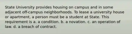 State University provides housing on campus and in some adjacent off-campus neighborhoods. To lease a university house or apartment, a person must be a student at State. This requirement is a. a condition. b. a novation. c. an operation of law. d. a breach of contract.