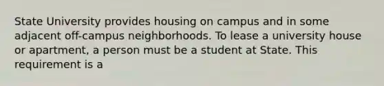 State University provides housing on campus and in some adjacent off-campus neighborhoods. To lease a university house or apartment, a person must be a student at State. This requirement is a