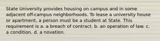 State University provides housing on campus and in some adjacent off-campus neighborhoods. To lease a university house or apartment, a person must be a student at State. This requirement is a. a breach of contract. b. an operation of law. c. a condition. d. a novation.