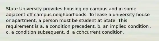 State University provides housing on campus and in some adjacent off-campus neighborhoods. To lease a university house or apartment, a person must be student at State. This requirement is a. ​a condition precedent. b. ​an implied condition . c. ​a condition subsequent. d. ​a concurrent condition.