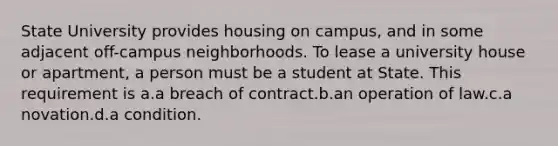 State University provides housing on campus, and in some adjacent off-campus neighborhoods. To lease a university house or apartment, a person must be a student at State. This requirement is a.a breach of contract.b.an operation of law.c.a novation.d.a condition.