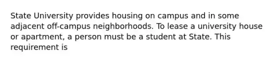 State University provides housing on campus and in some adjacent off-campus neighborhoods. To lease a university house or apartment, a person must be a student at State. This requirement is