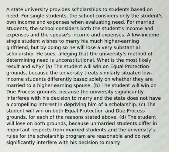 A state university provides scholarships to students based on need. For single students, the school considers only the student's own income and expenses when evaluating need. For married students, the school considers both the student's income and expenses and the spouse's income and expenses. A low-income single student wishes to marry his much higher-earning girlfriend, but by doing so he will lose a very substantial scholarship. He sues, alleging that the university's method of determining need is unconstitutional. What is the most likely result and why? (a) The student will win on Equal Protection grounds, because the university treats similarly situated low-income students differently based solely on whether they are married to a higher-earning spouse. (b) The student will win on Due Process grounds, because the university significantly interferes with his decision to marry and the state does not have a compelling interest in depriving him of a scholarship. (c) The student will win on both Equal Protection and Due Process grounds, for each of the reasons stated above. (d) The student will lose on both grounds, because unmarried students differ in important respects from married students and the university's rules for the scholarship program are reasonable and do not significantly interfere with his decision to marry.