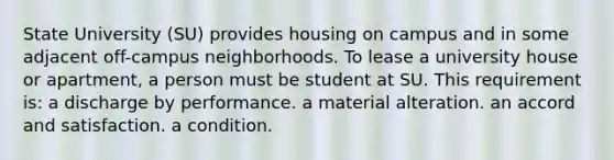 State University (SU) provides housing on campus and in some adjacent off-campus neighborhoods. To lease a university house or apartment, a person must be student at SU. This requirement is​: a discharge by performance. a material alteration. an accord and satisfaction. a condition.