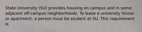 State University (SU) provides housing on campus and in some adjacent off-campus neighborhoods. To lease a university house or apartment, a person must be student at SU. This requirement is​